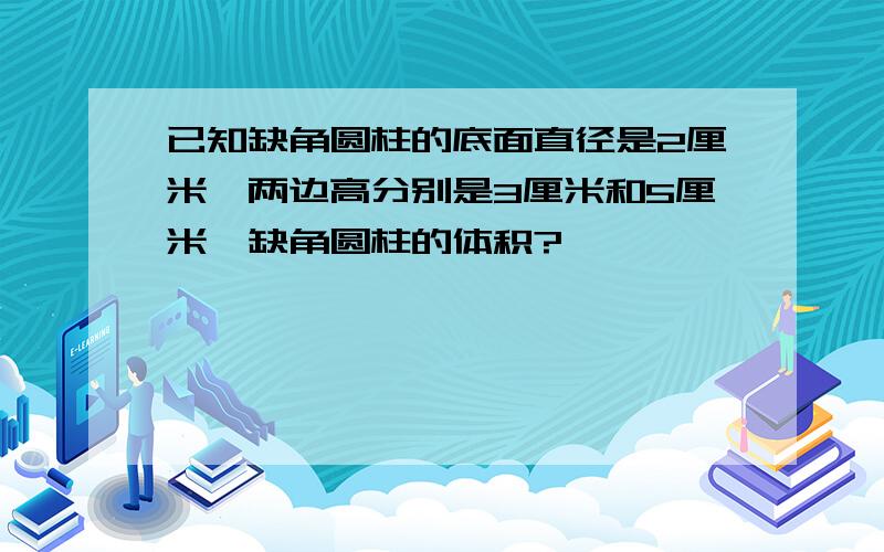 已知缺角圆柱的底面直径是2厘米,两边高分别是3厘米和5厘米,缺角圆柱的体积?