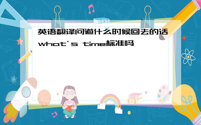 英语翻译问道什么时候回去的话what’s time标准吗