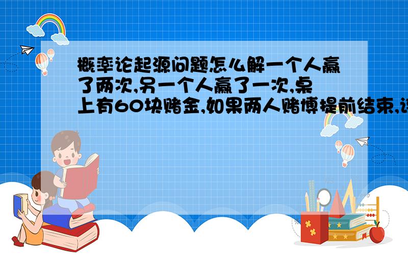 概率论起源问题怎么解一个人赢了两次,另一个人赢了一次,桌上有60块赌金,如果两人赌博提前结束,该如何分配赌金?好心的大哥哥大姐姐帮帮忙啊两个人赌博，谁先赢三局就算赢,一个人赢了