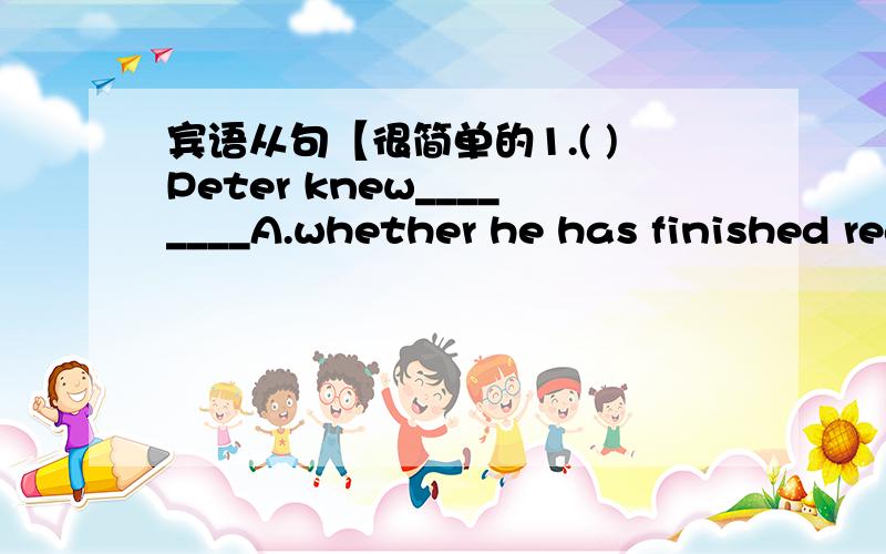 宾语从句【很简单的1.( )Peter knew________A.whether he has finished reading the bookB.why the boy had so many questions.C.there were 12 months in a yearD.When they will leave for Paris2.I can't undstand ___ the boy alone.A.why she leftB.why d