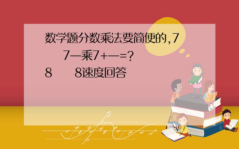 数学题分数乘法要简便的,7     7—乘7+—=?  8     8速度回答