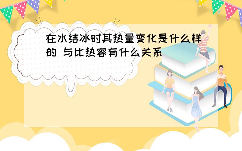 在水结冰时其热量变化是什么样的 与比热容有什么关系