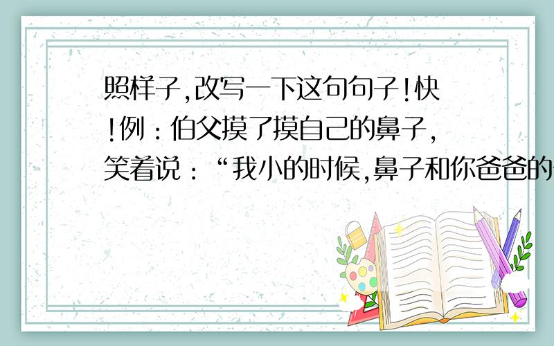 照样子,改写一下这句句子!快!例：伯父摸了摸自己的鼻子,笑着说：“我小的时候,鼻子和你爸爸的一样,也是又高又直的.”伯父摸了摸自己的鼻子,笑着对我说他小的时候,鼻子跟我爸爸的一样,