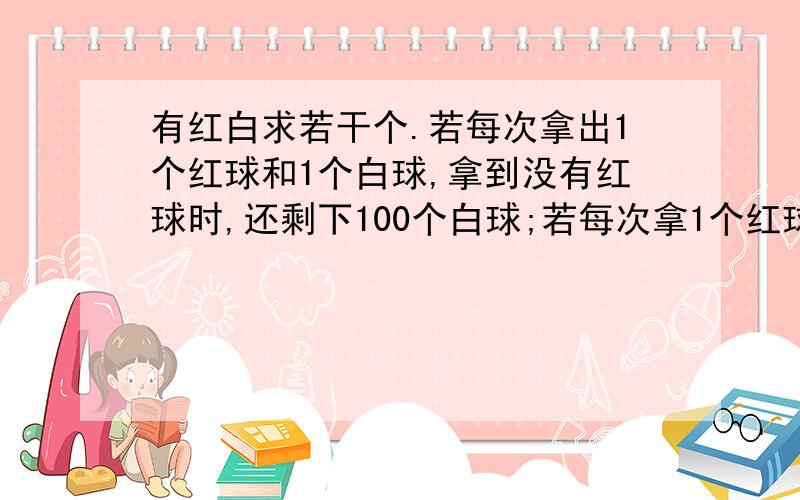 有红白求若干个.若每次拿出1个红球和1个白球,拿到没有红球时,还剩下100个白球;若每次拿1个红球和3个白球,则拿到没有白球时,红球还剩下100个.红白球一共多少个?