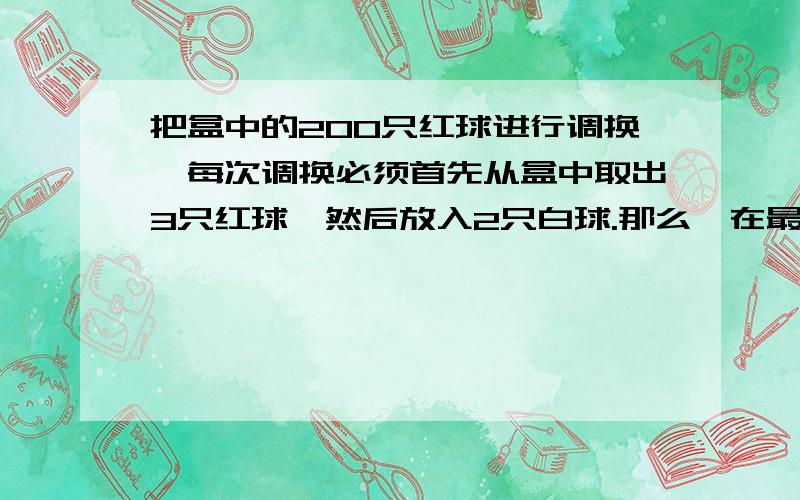 把盒中的200只红球进行调换,每次调换必须首先从盒中取出3只红球,然后放入2只白球.那么,在最后一次调换之前盒中的球数是多少只【写出过程】