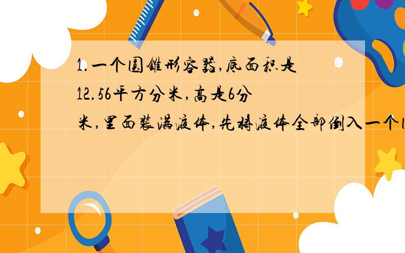 1.一个圆锥形容器,底面积是12.56平方分米,高是6分米,里面装满液体,先将液体全部倒入一个圆柱形的容器中,液体占容器的百分之五十.求圆柱形容器的容积.2.底面半径是6厘米的圆柱形容器和底