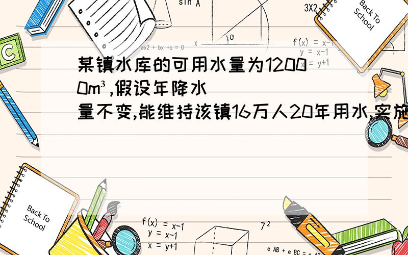 某镇水库的可用水量为12000m³,假设年降水量不变,能维持该镇16万人20年用水,实施城镇化建设后,新迁入4玩人,水库只够维持居民15年用水.1.年降水量是多少万立方米?每人年平均用水多少立方