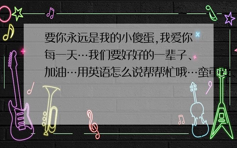 要你永远是我的小傻蛋,我爱你每一天…我们要好好的一辈子、加油…用英语怎么说帮帮忙哦…蛮重要、谢过啦…、、