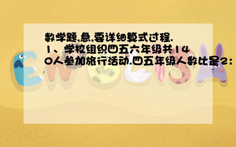 数学题,急,要详细算式过程.1、学校组织四五六年级共140人参加旅行活动.四五年级人数比是2：3,五六年级人数比是4：5.问：四五六年级各有多少人参加旅行活动?2、同学们从学校往景点走,这