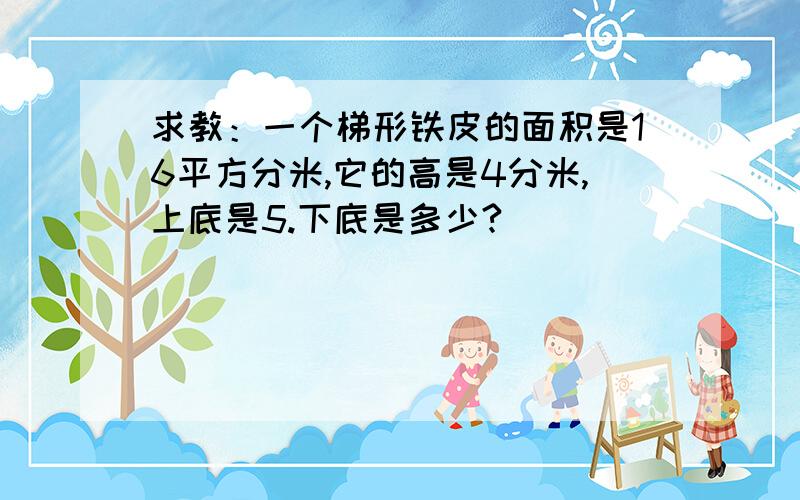 求教：一个梯形铁皮的面积是16平方分米,它的高是4分米,上底是5.下底是多少?