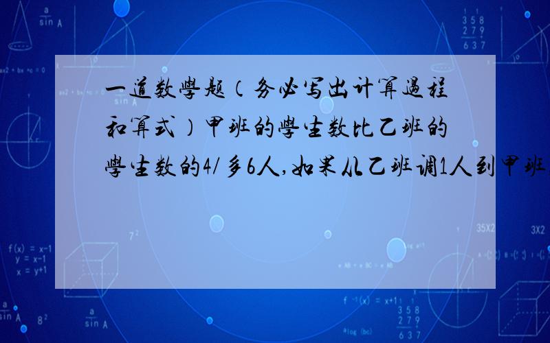 一道数学题（务必写出计算过程和算式）甲班的学生数比乙班的学生数的4/多6人,如果从乙班调1人到甲班,那么甲班的人数是乙班人数的6/7还多5人.求甲乙两班原有的学生数.是4/5多6人