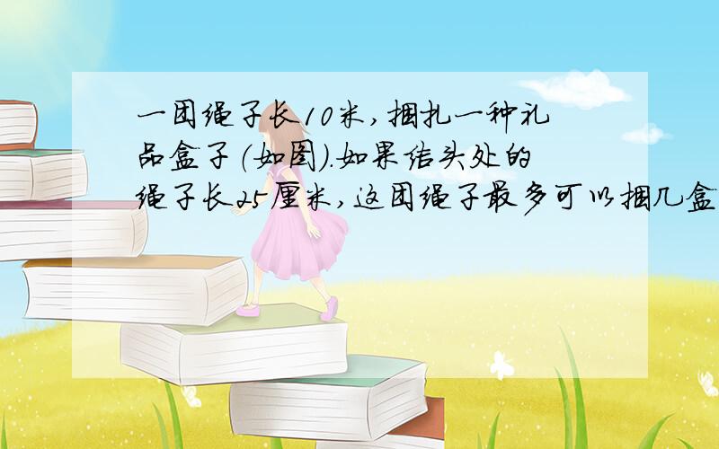 一团绳子长10米,捆扎一种礼品盒子（如图）.如果结头处的绳子长25厘米,这团绳子最多可以捆几盒?还剩多少米?