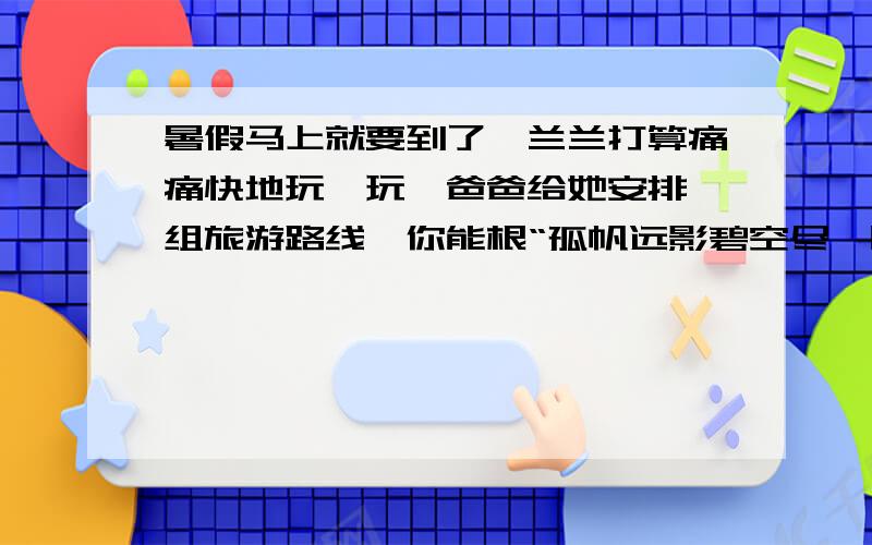 暑假马上就要到了,兰兰打算痛痛快地玩一玩,爸爸给她安排一组旅游路线,你能根“孤帆远影碧空尽,唯见长江天际流.”→“遥望洞庭山水翠,白银盘里一青螺.”→“水光潋滟晴方好,山色空蒙