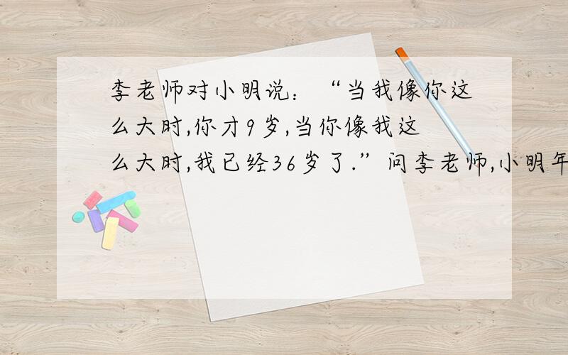 李老师对小明说：“当我像你这么大时,你才9岁,当你像我这么大时,我已经36岁了.”问李老师,小明年龄