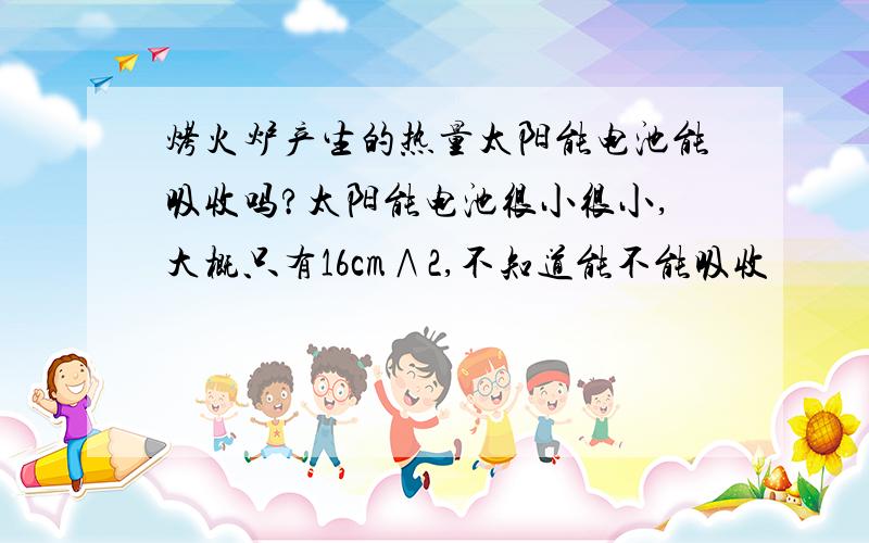 烤火炉产生的热量太阳能电池能吸收吗?太阳能电池很小很小,大概只有16cm∧2,不知道能不能吸收