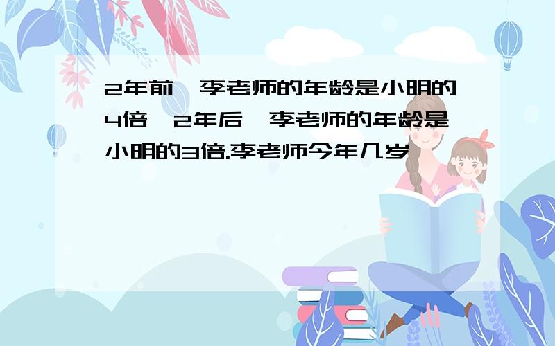 2年前,李老师的年龄是小明的4倍,2年后,李老师的年龄是小明的3倍.李老师今年几岁