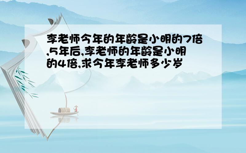 李老师今年的年龄是小明的7倍,5年后,李老师的年龄是小明的4倍,求今年李老师多少岁