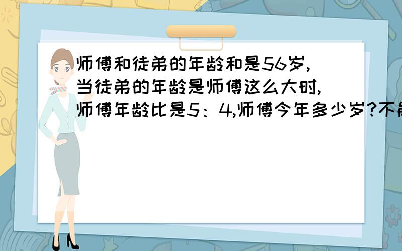 师傅和徒弟的年龄和是56岁,当徒弟的年龄是师傅这么大时,师傅年龄比是5：4,师傅今年多少岁?不能用x或y来解答!