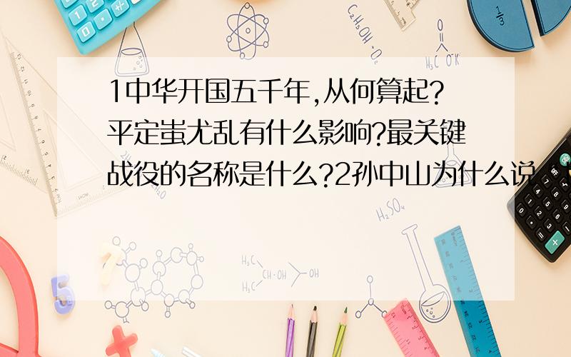 1中华开国五千年,从何算起?平定蚩尤乱有什么影响?最关键战役的名称是什么?2孙中山为什么说“世界文明,唯有我先”?3“炎黄子孙不忘本,两岸兄弟一家亲”请结合海峡两岸的形势,谈谈我们