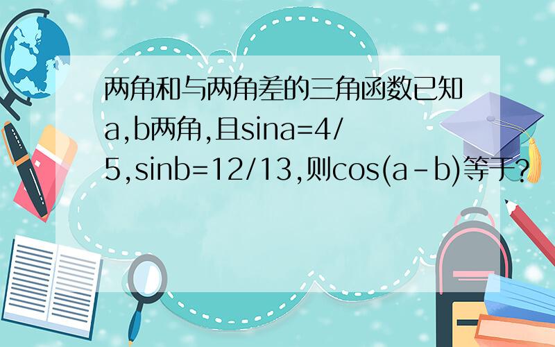 两角和与两角差的三角函数已知a,b两角,且sina=4/5,sinb=12/13,则cos(a-b)等于?