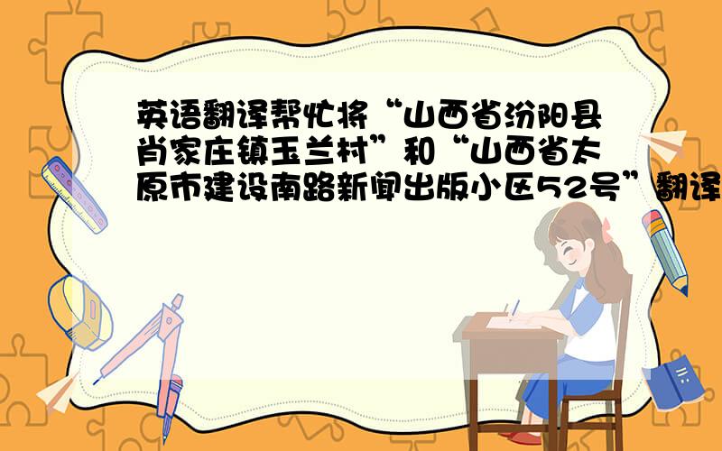 英语翻译帮忙将“山西省汾阳县肖家庄镇玉兰村”和“山西省太原市建设南路新闻出版小区52号”翻译为英文.