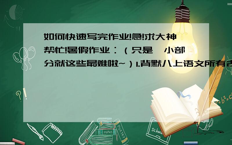 如何快速写完作业!急!求大神帮忙!暑假作业：（只是一小部分就这些最难啦~）1.背默八上语文所有古诗文,家长签字,回学校再默     2.做完试卷（5份每份4面每面大概A4左右）3.五篇作文（三篇