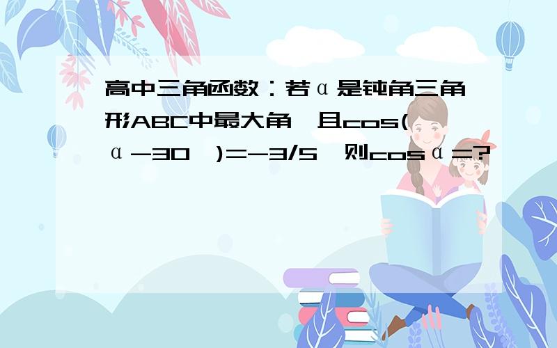 高中三角函数：若α是钝角三角形ABC中最大角,且cos(α-30°)=-3/5,则cosα=?