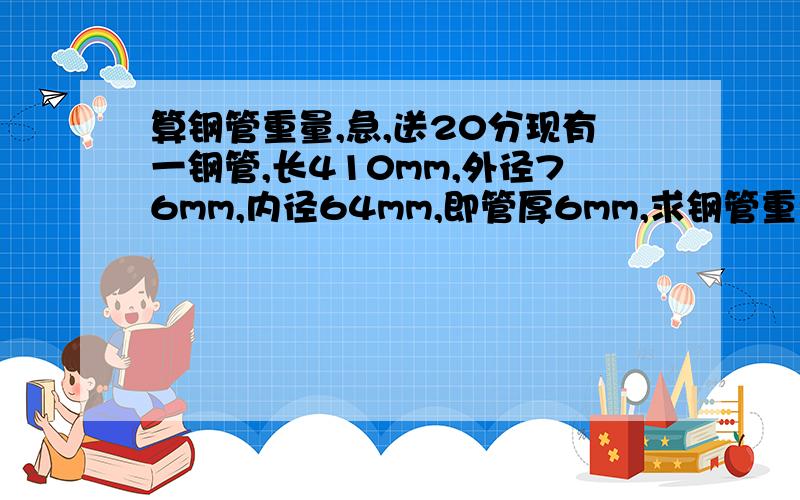 算钢管重量,急,送20分现有一钢管,长410mm,外径76mm,内径64mm,即管厚6mm,求钢管重量,因为我不知道钢材密度,所以不知道怎么去算重量,请高手帮忙.谢谢钢管密度一般差别不大就行,不要求特别精确,