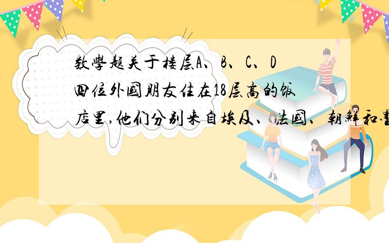 数学题关于楼层A、B、C、D四位外国朋友住在18层高的饭店里,他们分别来自埃及、法国、朝鲜和墨西哥.（1） A住的楼层比C住的楼层高,但是比D住的楼层低；（2） B住的楼层比朝鲜人住的楼层