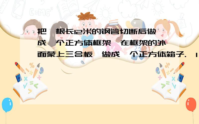 把一根长12米的钢管切断后做成一个正方体框架,在框架的外面蒙上三合板,做成一个正方体箱子.  1、这个箱子的棱长是多少米?  2、这个箱子的表面积是多少平方分米?  3、这个箱子的体积是多