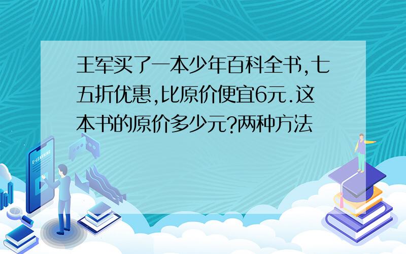 王军买了一本少年百科全书,七五折优惠,比原价便宜6元.这本书的原价多少元?两种方法