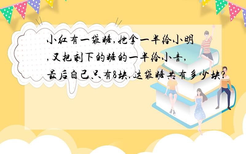 小红有一袋糖,她拿一半给小明,又把剩下的糖的一半给小青,最后自己只有8块.这袋糖共有多少块?