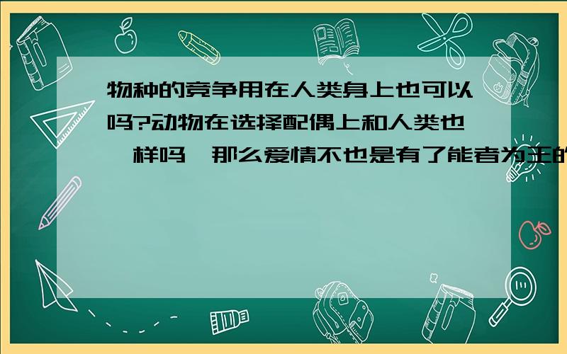 物种的竞争用在人类身上也可以吗?动物在选择配偶上和人类也一样吗,那么爱情不也是有了能者为王的竞争?人类现在都在想着爱情的迷梦,可谁又逃过了动物的本能.我可以怎样面对这虚伪的