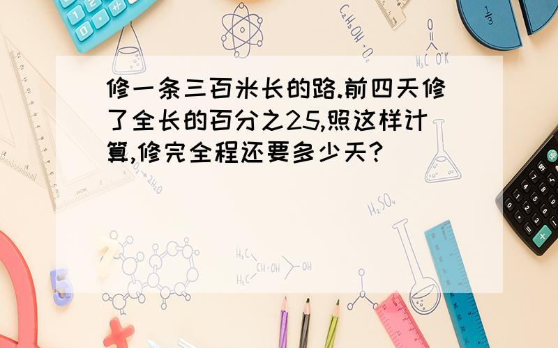 修一条三百米长的路.前四天修了全长的百分之25,照这样计算,修完全程还要多少天?