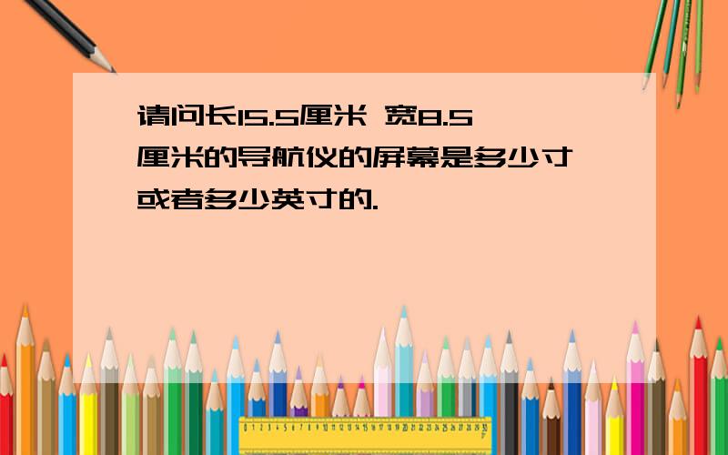 请问长15.5厘米 宽8.5厘米的导航仪的屏幕是多少寸,或者多少英寸的.