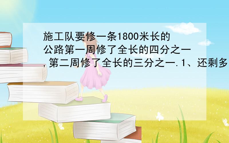 施工队要修一条1800米长的公路第一周修了全长的四分之一,第二周修了全长的三分之一.1、还剩多少米没修?施工队要修一条1800米长的公路第一周修了全长的四分之一,第二周修了全长的三分之