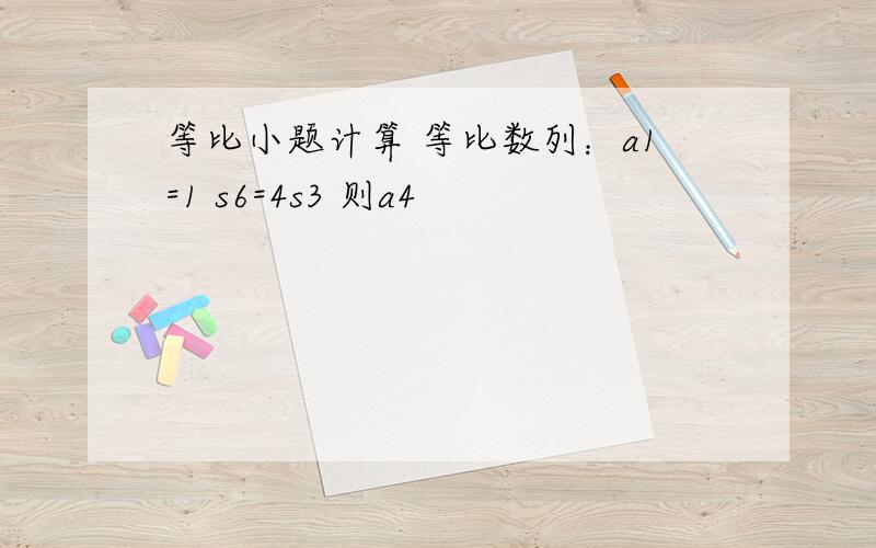 等比小题计算 等比数列：a1=1 s6=4s3 则a4