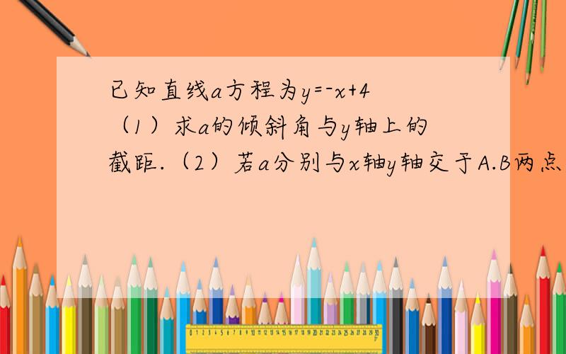 已知直线a方程为y=-x+4（1）求a的倾斜角与y轴上的截距.（2）若a分别与x轴y轴交于A.B两点,求三角形AOB的面积（要过程