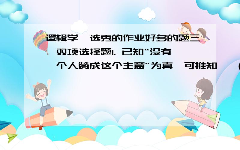 逻辑学,选秀的作业好多的题三、双项选择题1. 已知“没有一个人赞成这个主意”为真,可推知   （    ）A.所有人都赞成这个主意        B.所有人都不赞成这个主意C.有人赞成这个主意            D.