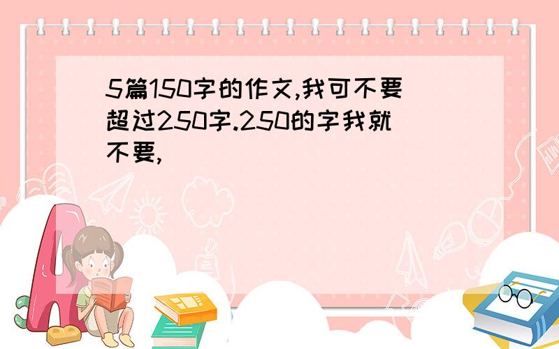 5篇150字的作文,我可不要超过250字.250的字我就不要,