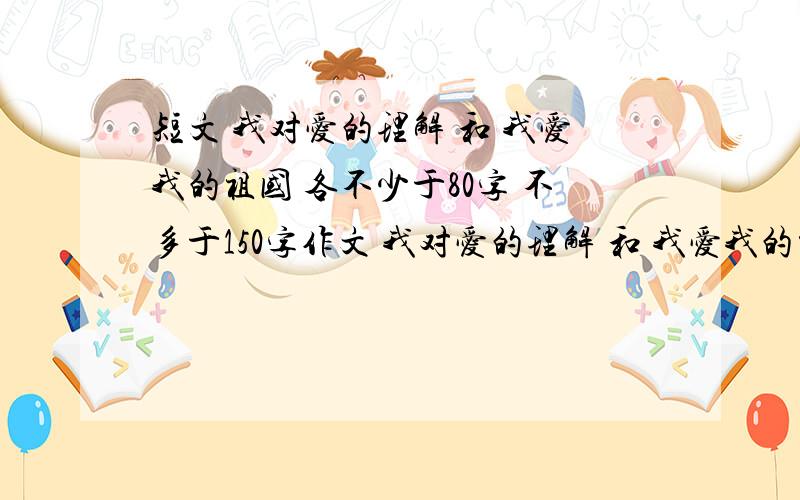 短文 我对爱的理解 和 我爱我的祖国 各不少于80字 不多于150字作文 我对爱的理解 和 我爱我的祖国 自己写的 不能从百度一搜就有的