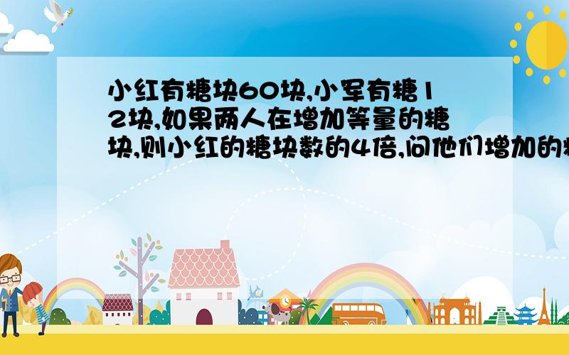 小红有糖块60块,小军有糖12块,如果两人在增加等量的糖块,则小红的糖块数的4倍,问他们增加的糖块数是多少?