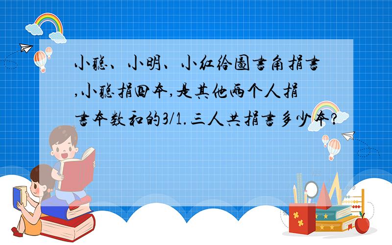 小聪、小明、小红给图书角捐书,小聪捐四本,是其他两个人捐书本数和的3/1.三人共捐书多少本?