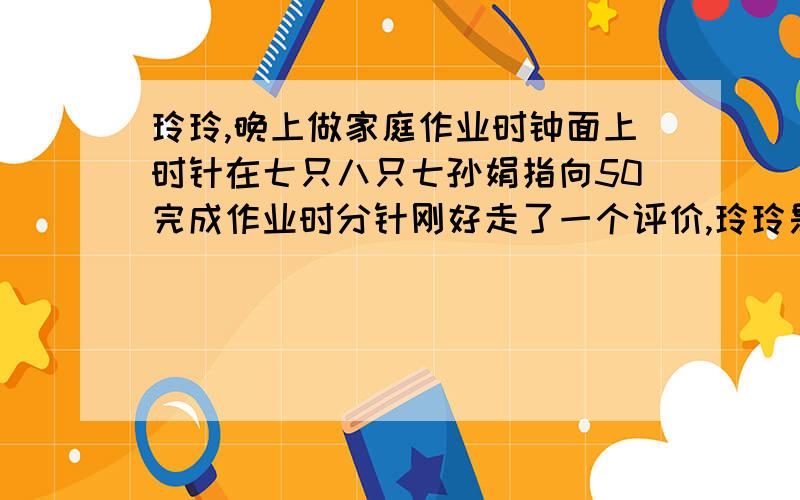 玲玲,晚上做家庭作业时钟面上时针在七只八只七孙娟指向50完成作业时分针刚好走了一个评价,玲玲是在什么时间完成作业的开始做作业,时时针和分针所成的角是什么角完成作业时呢