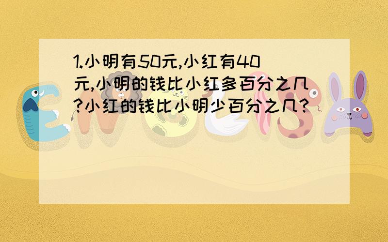 1.小明有50元,小红有40元,小明的钱比小红多百分之几?小红的钱比小明少百分之几?