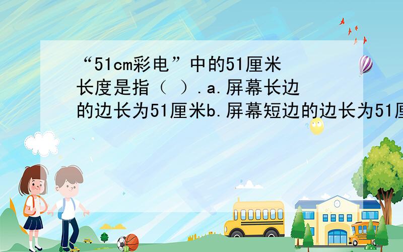 “51cm彩电”中的51厘米长度是指（ ）.a.屏幕长边的边长为51厘米b.屏幕短边的边长为51厘米c.屏幕四周的长度为51厘米d.屏幕对角线的长度为51厘米