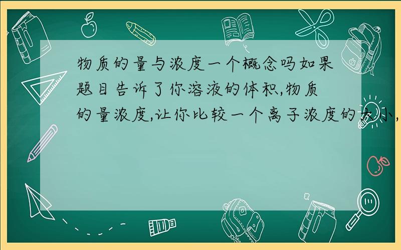 物质的量与浓度一个概念吗如果题目告诉了你溶液的体积,物质的量浓度,让你比较一个离子浓度的大小,此时比较浓度是比较什么?是物质的量还是物质的量浓度?