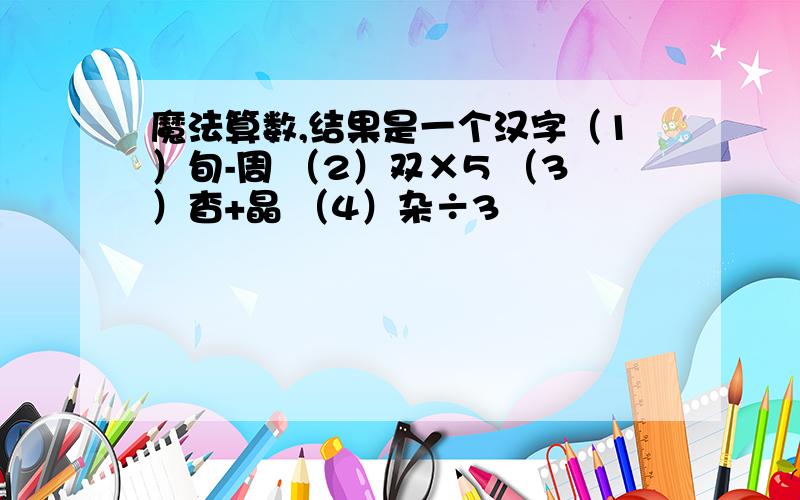 魔法算数,结果是一个汉字（1）旬-周 （2）双×5 （3）杳+晶 （4）杂÷3