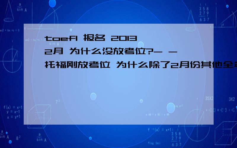 toefl 报名 2013 2月 为什么没放考位?- -托福刚放考位 为什么除了2月份其他全年都有了.跟过年有关吗?想报2月5号啊怎么办~