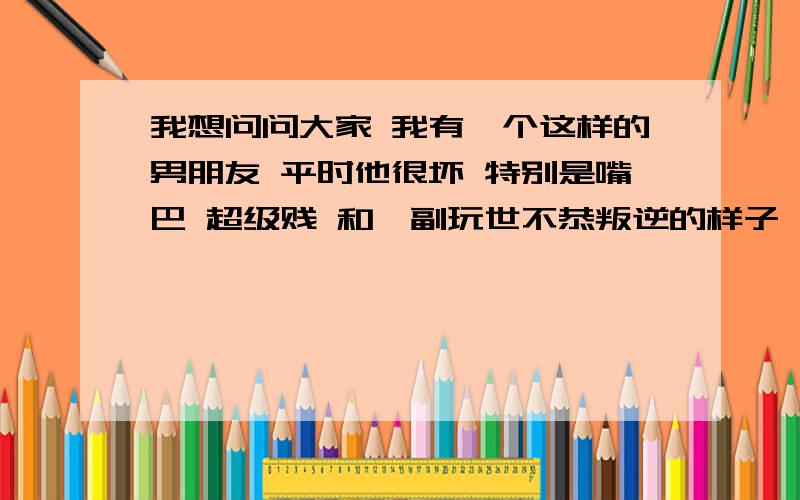 我想问问大家 我有一个这样的男朋友 平时他很坏 特别是嘴巴 超级贱 和一副玩世不恭叛逆的样子 但是人很好 很善良 很正直 人品也很不错 有时候嘴巴也特别甜 逗得我很开心 他长的比较帅